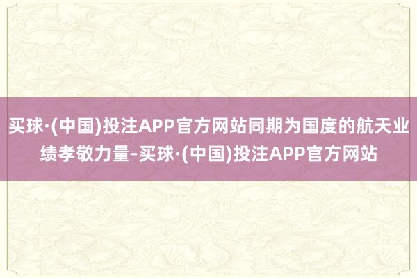 买球·(中国)投注APP官方网站同期为国度的航天业绩孝敬力量-买球·(中国)投注APP官方网站