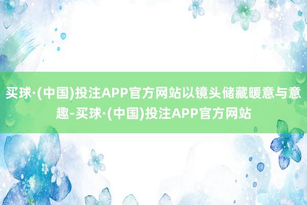 买球·(中国)投注APP官方网站以镜头储藏暖意与意趣-买球·(中国)投注APP官方网站