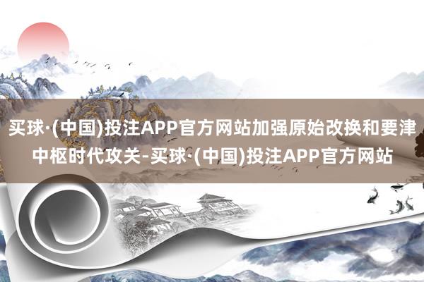 买球·(中国)投注APP官方网站加强原始改换和要津中枢时代攻关-买球·(中国)投注APP官方网站
