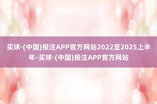 买球·(中国)投注APP官方网站2022至2025上半年-买球·(中国)投注APP官方网站