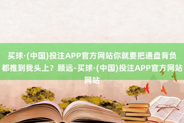 买球·(中国)投注APP官方网站你就要把通盘背负都推到我头上？顾远-买球·(中国)投注APP官方网站