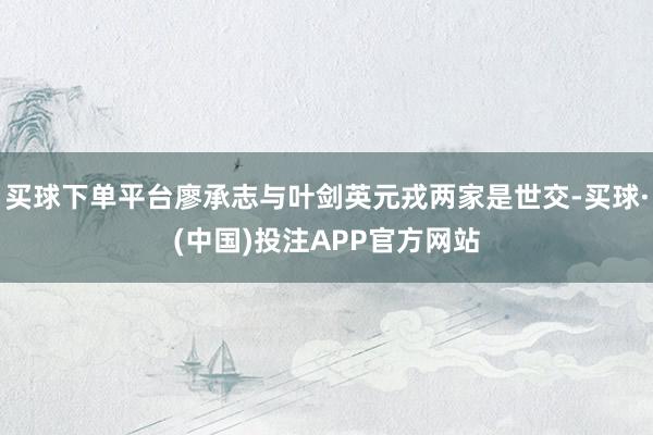 买球下单平台廖承志与叶剑英元戎两家是世交-买球·(中国)投注APP官方网站