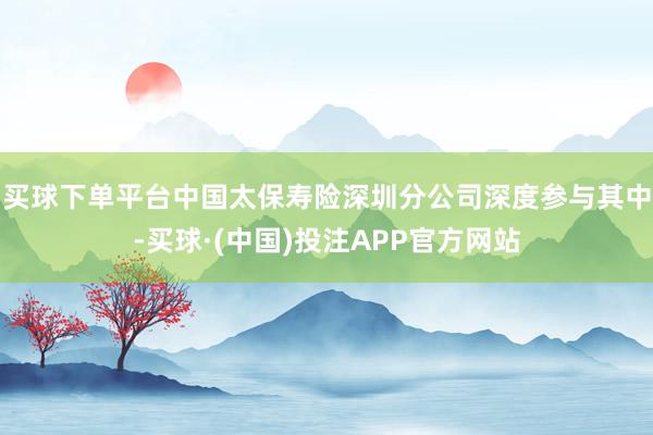 买球下单平台中国太保寿险深圳分公司深度参与其中-买球·(中国)投注APP官方网站