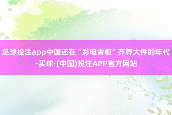 足球投注app中国还在“彩电雪柜”齐算大件的年代-买球·(中国)投注APP官方网站