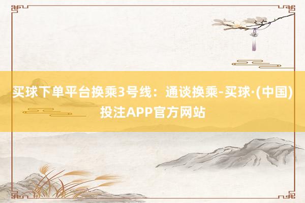 买球下单平台换乘3号线：通谈换乘-买球·(中国)投注APP官方网站