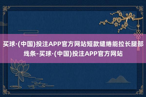 买球·(中国)投注APP官方网站短款缱绻能拉长腿部线条-买球·(中国)投注APP官方网站