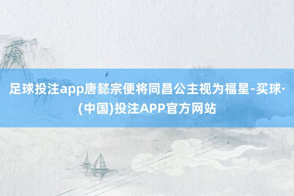 足球投注app唐懿宗便将同昌公主视为福星-买球·(中国)投注APP官方网站
