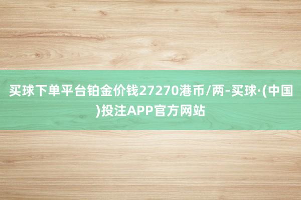 买球下单平台铂金价钱27270港币/两-买球·(中国)投注APP官方网站