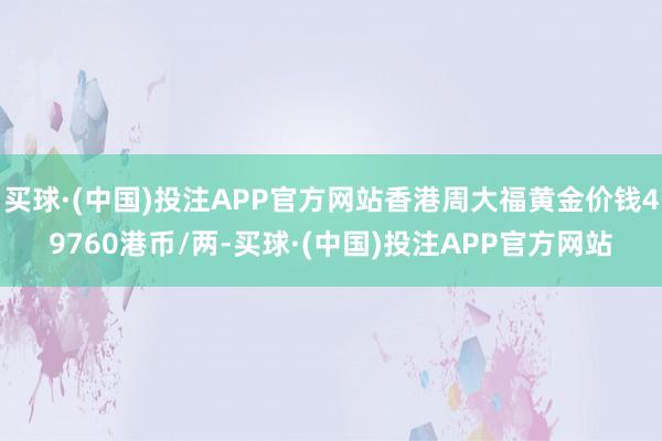 买球·(中国)投注APP官方网站香港周大福黄金价钱49760港币/两-买球·(中国)投注APP官方网站