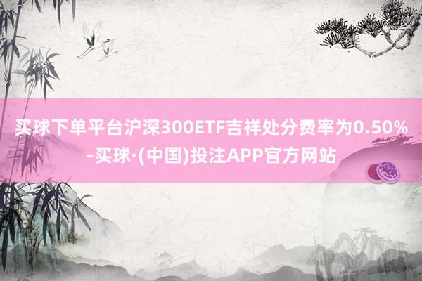 买球下单平台沪深300ETF吉祥处分费率为0.50%-买球·(中国)投注APP官方网站