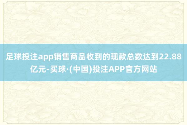 足球投注app销售商品收到的现款总数达到22.88亿元-买球·(中国)投注APP官方网站