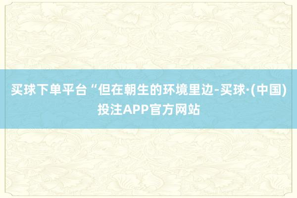 买球下单平台“但在朝生的环境里边-买球·(中国)投注APP官方网站