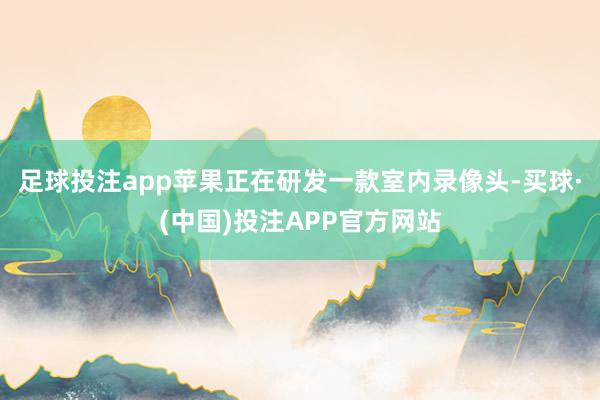 足球投注app苹果正在研发一款室内录像头-买球·(中国)投注APP官方网站