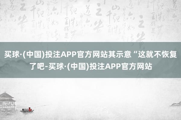 买球·(中国)投注APP官方网站其示意“这就不恢复了吧-买球·(中国)投注APP官方网站