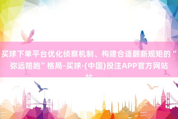 买球下单平台优化侦察机制、构建合适翻新规矩的“弥远陪跑”格局-买球·(中国)投注APP官方网站