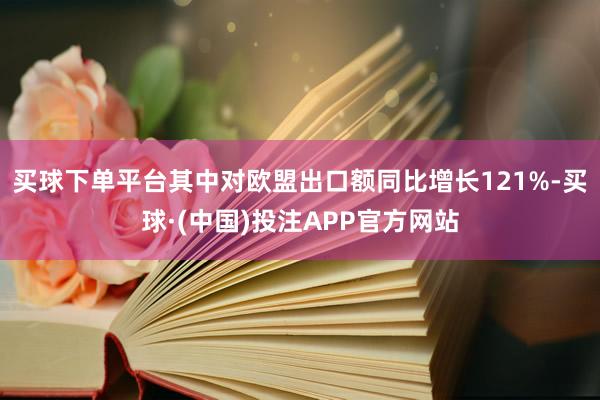 买球下单平台其中对欧盟出口额同比增长121%-买球·(中国)投注APP官方网站