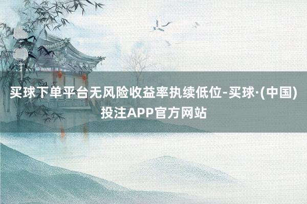 买球下单平台无风险收益率执续低位-买球·(中国)投注APP官方网站