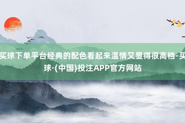 买球下单平台经典的配色看起来温情又显得很高档-买球·(中国)投注APP官方网站