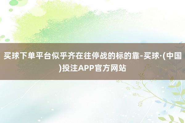 买球下单平台似乎齐在往停战的标的靠-买球·(中国)投注APP官方网站