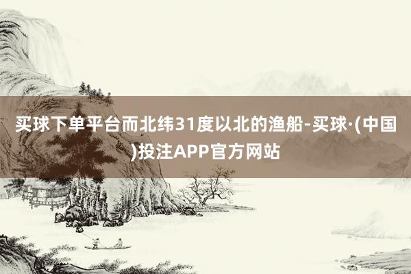 买球下单平台而北纬31度以北的渔船-买球·(中国)投注APP官方网站